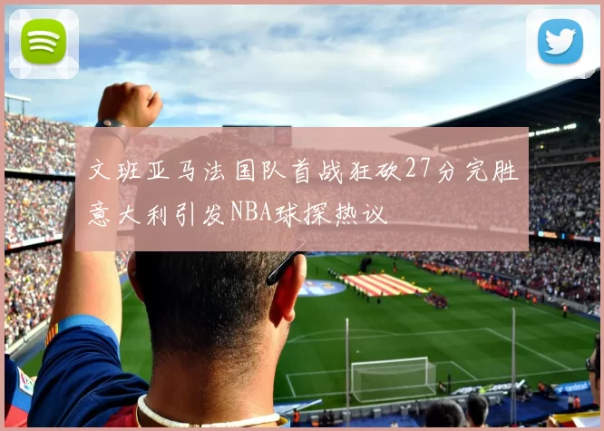 文班亚马法国队首战狂砍27分完胜意大利引发NBA球探热议