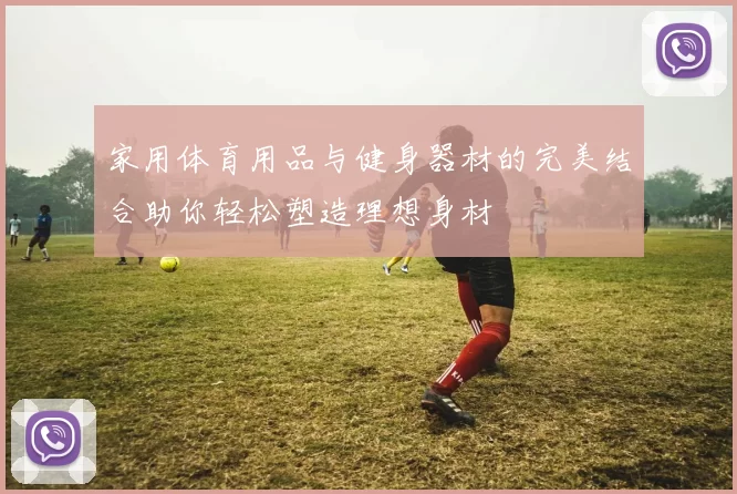 家用体育用品与健身器材的完美结合助你轻松塑造理想身材