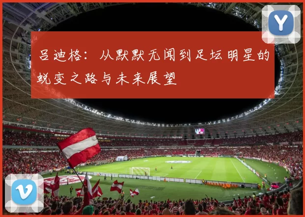 吕迪格：从默默无闻到足坛明星的蜕变之路与未来展望