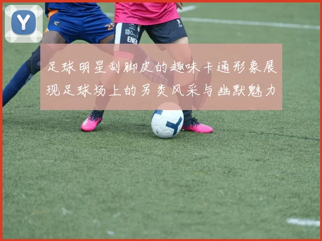 足球明星刮脚皮的趣味卡通形象展现足球场上的另类风采与幽默魅力