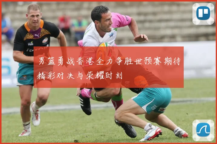 男篮勇战香港全力争胜世预赛期待精彩对决与荣耀时刻